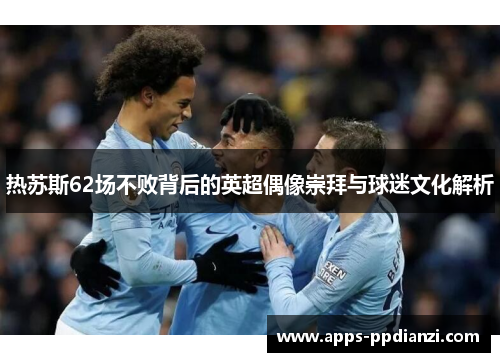 热苏斯62场不败背后的英超偶像崇拜与球迷文化解析 热苏斯62场不败背后的英超偶像崇拜与球迷文化解析