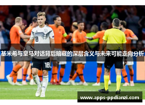 基米希与皇马对话背后暗藏的深层含义与未来可能走向分析