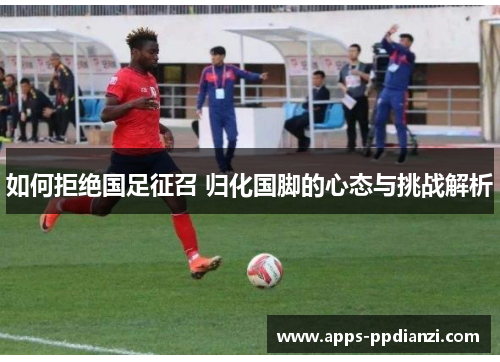 如何拒绝国足征召 归化国脚的心态与挑战解析 如何拒绝国足征召 归化国脚的心态与挑战解析