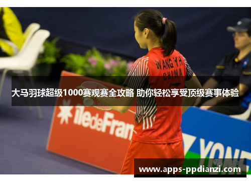 大马羽球超级1000赛观赛全攻略 助你轻松享受顶级赛事体验