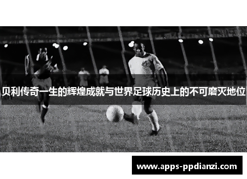 贝利传奇一生的辉煌成就与世界足球历史上的不可磨灭地位