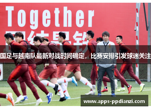 国足与越南队最新对战时间确定，比赛安排引发球迷关注
