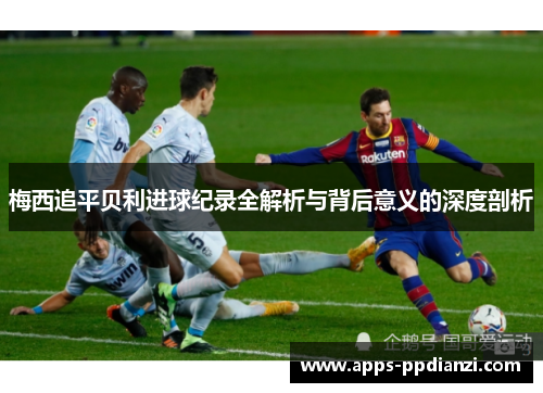 梅西追平贝利进球纪录全解析与背后意义的深度剖析 梅西追平贝利进球纪录全解析与背后意义的深度剖析