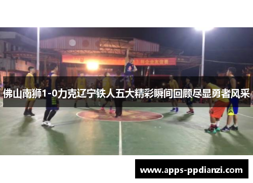 佛山南狮1-0力克辽宁铁人五大精彩瞬间回顾尽显勇者风采