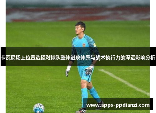 卡瓦尼场上位置选择对球队整体进攻体系与战术执行力的深远影响分析 卡瓦尼场上位置选择对球队整体进攻体系与战术执行力的深远影响分析