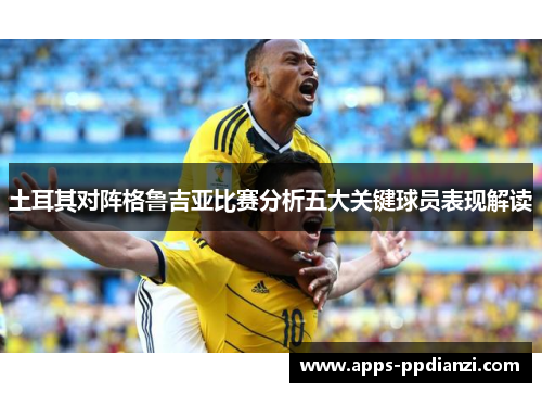 土耳其对阵格鲁吉亚比赛分析五大关键球员表现解读 土耳其对阵格鲁吉亚比赛分析五大关键球员表现解读