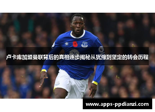 卢卡库加盟曼联背后的真相逐步揭秘从犹豫到坚定的转会历程 卢卡库加盟曼联背后的真相逐步揭秘从犹豫到坚定的转会历程